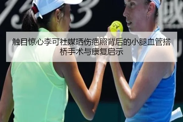 触目惊心李可社媒晒伤疤照背后的小腿血管搭桥手术与康复启示